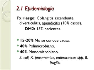 2.1 Epidemiología2.1 Epidemiología
Fx riesgo: Colangitis ascendente,
diverticulitis, apendicitis (10% casos).
DM2: 15% pacientes.
15-20% No se conoce causa.
40% Polimicrobiano.
40% Monomicrobiano.
E. coli, K. pneumoniae, enterococcus spp, B.
fragilis.
 