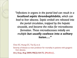 “Infections in organs in the portal bed can result in a
localized septic thrombophlebitis, which can
lead to liver abscess. Septic emboli are released into
the portal circulation, trapped by the hepatic
sinusoids, and become the nidus for microabscess
formation. These microabscesses initially are
multiple but usually coalesce into a solitary
lesion….”
Chen SC, Huang CC, Tsai SJ, et al.
Severity of disease as main predictor for mortality in patients with pyogenic
liver abscess. 
Am J Surg. Aug 2009;198(2):164-72. [Medline] .
 