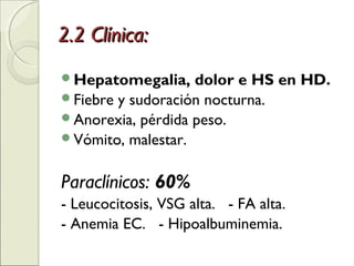 2.2 Clínica:2.2 Clínica:
Hepatomegalia, dolor e HS en HD.
Fiebre y sudoración nocturna.
Anorexia, pérdida peso.
Vómito, malestar.
Paraclínicos: 60%
- Leucocitosis, VSG alta. - FA alta.
- Anemia EC. - Hipoalbuminemia.
 