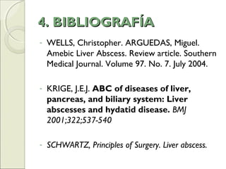 4. BIBLIOGRAFÍA4. BIBLIOGRAFÍA
- WELLS, Christopher. ARGUEDAS, Miguel.
Amebic Liver Abscess. Review article. Southern
Medical Journal. Volume 97. No. 7. July 2004.
- KRIGE, J.E.J. ABC of diseases of liver,
pancreas, and biliary system: Liver
abscesses and hydatid disease. BMJ
2001;322;537-540
- SCHWARTZ, Principles of Surgery. Liver abscess.
 