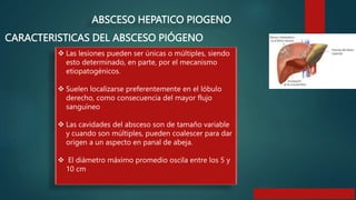 CARACTERISTICAS DEL ABSCESO PIÓGENO
ABSCESO HEPATICO PIOGENO
 Las lesiones pueden ser únicas o múltiples, siendo
esto determinado, en parte, por el mecanismo
etiopatogénicos.
 Suelen localizarse preferentemente en el lóbulo
derecho, como consecuencia del mayor flujo
sanguíneo
 Las cavidades del absceso son de tamaño variable
y cuando son múltiples, pueden coalescer para dar
origen a un aspecto en panal de abeja.
 El diámetro máximo promedio oscila entre los 5 y
10 cm
 
