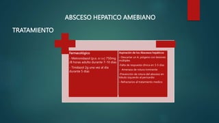 Farmacológico
- Metronidazol (p.o. o i.v.) 750mg
/8 horas adulto durante 7-10 dias
- Tinidazol 2g una vez al dia
durante 5 dias
Aspiración de los Abscesos hepáticos
- Descartar un A. piógeno con lesiones
múltiples
-Falta de respuesta clínica en 3-5 días
- Amenaza de rotura inminente
-Prevención de rotura del absceso en
lóbulo izquierdo al pericardio
- Refractarios al tratamiento medico
ABSCESO HEPATICO AMEBIANO
TRATAMIENTO
 