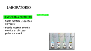 LABORATORIO
HEMOGRAMA COMPLETO
• Suele mostrar leucocitos
elevados
• Puede mostrar anemia
crónica en absceso
pulmonar crónico
HEMOCULTIVO
Frecuentemente negativo en infecciones
anaeróbicas.
Es más probable que sea positivo en pacientes con
absceso pulmonar secundario.
Todos los pacientes deben tener dos conjuntos de
hemocultivos para cultivos aeróbicos y anaeróbicos.
 