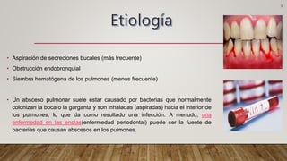 • Aspiración de secreciones bucales (más frecuente)
• Obstrucción endobronquial
• Siembra hematógena de los pulmones (menos frecuente)
• Un absceso pulmonar suele estar causado por bacterias que normalmente
colonizan la boca o la garganta y son inhaladas (aspiradas) hacia el interior de
los pulmones, lo que da como resultado una infección. A menudo, una
enfermedad en las encías(enfermedad periodontal) puede ser la fuente de
bacterias que causan abscesos en los pulmones.
3
 