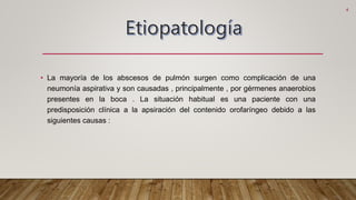• La mayoría de los abscesos de pulmón surgen como complicación de una
neumonía aspirativa y son causadas , principalmente , por gérmenes anaerobios
presentes en la boca . La situación habitual es una paciente con una
predisposición clínica a la apsiración del contenido orofaríngeo debido a las
siguientes causas :
4
 