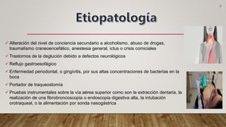  Alteración del nivel de conciencia secundario a alcoholismo, abuso de drogas,
traumatismo craneoencefálico, anestesia general, ictus o crisis comiciales
 Trastornos de la deglución debido a defectos neurológicos
 Reflujo gastroesofágico
 Enfermedad periodontal, o gingivitis, por sus altas concentraciones de bacterias en la
boca
 Portador de traqueostomía
 Pruebas instrumentales sobre la vía aérea superior como son la extracción dentaria, la
realización de una fibrobroncoscopia o endoscopia digestiva alta, la intubación
orotraqueal, o la alimentación por sonda nasogástrica
5
 