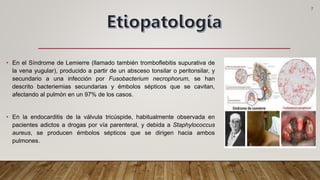 • En el Síndrome de Lemierre (llamado también tromboflebitis supurativa de
la vena yugular), producido a partir de un absceso tonsilar o peritonsilar, y
secundario a una infección por Fusobacterium necrophorum, se han
descrito bacteriemias secundarias y émbolos sépticos que se cavitan,
afectando al pulmón en un 97% de los casos.
• En la endocarditis de la válvula tricúspide, habitualmente observada en
pacientes adictos a drogas por vía parenteral, y debida a Staphylococcus
aureus, se producen émbolos sépticos que se dirigen hacia ambos
pulmones.
7
 