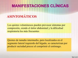 ASINTOMÁTICOS

Los quistes voluminosos pueden provocar síntomas por
compresión, siendo el dolor abdominal y la dificultad
respiratoria los más frecuentes


Quistes de tamaño intermedio, pero localizados en el
segmento lateral izquierdo del hígado, se caracterizan por
producir saciedad precoz al comprimir el estómago.
 