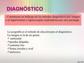 - Constituyen un hallazgo de los métodos diagnósticos por imagen
o en laparotomías o laparoscopías exploradoras por otra patología



 La ecografía es el método de elección para el diagnóstico.
 La imagen es la de un quiste:
  unilocular
 paredes delgadas
 contorno liso
 forma circular y oval
 aneicoica.
 