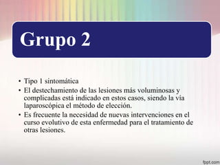 Grupo 2
• Tipo 1 sintomática
• El destechamiento de las lesiones más voluminosas y
  complicadas está indicado en estos casos, siendo la vía
  laparoscópica el método de elección.
• Es frecuente la necesidad de nuevas intervenciones en el
  curso evolutivo de esta enfermedad para el tratamiento de
  otras lesiones.
 