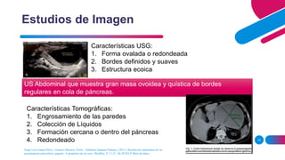 12
Estudios de Imagen
Características USG:
1. Forma ovalada o redondeada
2. Bordes definidos y suaves
3. Estructura ecoica
US Abdominal que muestra gran masa ovoidea y quística de bordes
regulares en cola de páncreas.
Características Tomográficas:
1. Engrosamiento de las paredes
2. Colección de Líquidos
3. Formación cercana o dentro del páncreas
4. Redondeado
Jorge Luis Estepa Pérez , Gustavo Becerra Terón , Tahiluma Santana Pedraza. (2011). Resolución espontánea de un
pseudoquiste pancreático gigante. A propósito de un caso. MediSur, 9, 11-21. De SCIELO Base de datos.
 