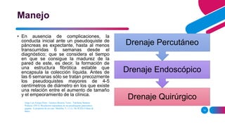 Jorge Luis Estepa Pérez , Gustavo Becerra Terón , Tahiluma Santana
Pedraza. (2011). Resolución espontánea de un pseudoquiste pancreático
gigante. A propósito de un caso. MediSur, 9, 11-21. De SCIELO Base de
datos. 14
Manejo
• En ausencia de complicaciones, la
conducta inicial ante un pseudoquiste de
páncreas es expectante, hasta al menos
transcurridas 6 semanas desde el
diagnóstico; que se considera el tiempo
en que se consigue la madurez de la
pared de este, es decir, la formación de
una estructura fibrótica estable que
encapsula la colección líquida. Antes de
las 6 semanas sólo se tratan precozmente
los pseudoquistes mayores de 4-5
centímetros de diámetro en los que existe
una relación entre el aumento de tamaño
y el empeoramiento de la clínica.
Drenaje Quirúrgico
Drenaje Endoscópico
Drenaje Percutáneo
 