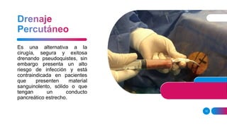 15
Es una alternativa a la
cirugía, segura y exitosa
drenando pseudoquistes, sin
embargo presenta un alto
riesgo de infección y está
contraindicada en pacientes
que presenten material
sanguinolento, sólido o que
tengan un conducto
pancreático estrecho.
 