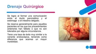 17
Se logra al formar una comunicación
entre el ducto pancreático y el
estómago o el intestino delgado.
Se reserva generalmente para aquellos
pacientes en los que los procedimientos
anteriores han fallado o que no son
tolerados por alguna circunstancia.
Tiene una tasa de éxito muy similar a la
variante endoscópica, teniendo como
diferencia que acarrea un mayor
morbilidad.
 