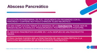 Taehan Sohwagi Hakhoe Chi [Korean J Gastroenterol], ISSN: 2233-6869, 2015 Apr; Vol. 65 (4), pp. 252-7
18
Absceso Pancreático
COLECCIÓN INTRABDOMINAL DE PUS, USUALMENTE EN PROXIMIDAD CON EL
PANCREAS Y CONTIENE MUY POCO O NINGÚN TEJIDO NECRÓTICO.
ES UNA COMPLICACIÓN TARDÍA (4-6 SEMANAS) DE LA PANCREATITIS. PUEDE SER DE
ORIGEN BILIAR, ALCOHÓLICO, POSQUIRÚRGICO, POSTRAUMÁTICO O POSTCPRE.
EL ABSCESO PANCREÁTICO OCURRE EN 1 A 9% DESPUÉS DE UNA PANCREATITIS
AGUDA.
OTRAS CAUSAS PUEDEN SER LA PENETRACIÓN DE UNA ULCERA PÉPTICA O LA
INFECCIÓN SECUNDARIA DE UN PSEUDOQUISTE PANCREÁTICO.
 