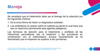 E. Maravi-Pomaa, J M. Martínez Seguraa, A. Lander Azconaa. (2003). Pancreatitis aguda desde la perspectiva de la
medicina intensiva y crítica. Antibioterapia profiláctica: argumentos a favor. Medicina Intensiva, 27, 73-154.. 25
Se considera que el tratamiento debe ser el drenaje de la colección por
los siguientes motivos:
1. Es la única forma de hacer un diagnóstico acertado.
2. Los antibióticos no actúan sobre el material purulento lo cual hace que
sea un reservorio permanente para agentes patógenos.
Los fármacos de elección para el tratamiento y profilaxis de las
infecciones pancreáticas son el imipenem y las quinolonas en
combinación con el metronidazol, aunque recientemente se ha
demostrado que el imipenem es superior a las quinolonas.
 