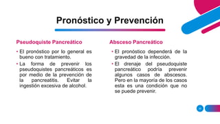 Pronóstico y Prevención
Pseudoquiste Pancreático
26
Absceso Pancreático
• El pronóstico por lo general es
bueno con tratamiento.
• La forma de prevenir los
pseudoquistes pancreáticos es
por medio de la prevención de
la pancreatitis. Evitar la
ingestión excesiva de alcohol.
• El pronóstico dependerá de la
gravedad de la infección.
• El drenaje del pseudoquiste
pancreático podría prevenir
algunos casos de abscesos.
Pero en la mayoría de los casos
esta es una condición que no
se puede prevenir.
 