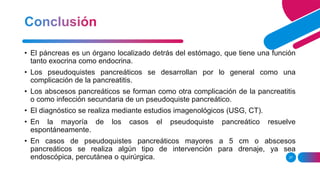 27
• El páncreas es un órgano localizado detrás del estómago, que tiene una función
tanto exocrina como endocrina.
• Los pseudoquistes pancreáticos se desarrollan por lo general como una
complicación de la pancreatitis.
• Los abscesos pancreáticos se forman como otra complicación de la pancreatitis
o como infección secundaria de un pseudoquiste pancreático.
• El diagnóstico se realiza mediante estudios imagenológicos (USG, CT).
• En la mayoría de los casos el pseudoquiste pancreático resuelve
espontáneamente.
• En casos de pseudoquistes pancreáticos mayores a 5 cm o abscesos
pancreáticos se realiza algún tipo de intervención para drenaje, ya sea
endoscópica, percutánea o quirúrgica.
 