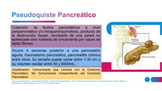 Colección de fluidos pancreáticos a nivel
peripancreático y/o intraparenquimatoso, producto de
la destrucción tisular, recubierto de una pared no
epitelizada sino rodeada de únicamente por capas de
tejido fibroso.
Jorge Luis Estepa Pérez , Gustavo Becerra Terón , Tahiluma Santana Pedraza. (2011). Resolución espontánea de un pseudoquiste pancreático gigante. A
propósito de un caso. MediSur, 9, 11-21, SCIELO Base de datos.
7
Ocurre 4 semanas posterior a una pancreatitis
aguda, traumatismo pancreático, pancreatitis crónica
entre otros. Su tamaño puede variar entre 1-30 cm y
su volumen oscilar entre 50 y 6000mL.
Clasificación: Comunicante que conecta con el Conducto
Pancreático. No Comunicante independiente del Conducto
Pancreático
 
