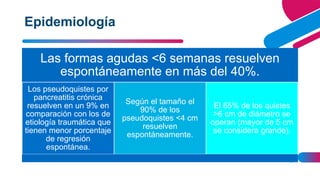 AGREGAR UN PIE DE PÁGINA 8
Las formas agudas <6 semanas resuelven
espontáneamente en más del 40%.
Los pseudoquistes por
pancreatitis crónica
resuelven en un 9% en
comparación con los de
etiología traumática que
tienen menor porcentaje
de regresión
espontánea.
Según el tamaño el
90% de los
pseudoquistes <4 cm
resuelven
espontáneamente.
El 65% de los quistes
>6 cm de diámetro se
operan (mayor de 5 cm
se considera grande).
Epidemiología
 