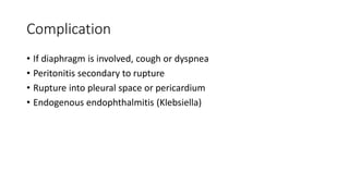Complication
• If diaphragm is involved, cough or dyspnea
• Peritonitis secondary to rupture
• Rupture into pleural space or pericardium
• Endogenous endophthalmitis (Klebsiella)
 