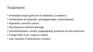 Treatment
• Immediate broad spectrum IV antibiotics /2 weeks</
• Combination of ampicillin, aminoglycosides, metronidazole
• Aspiration, send for culture.
• Percutaneous catheter drainage
• Contraindications: ascites, coagulopathy, proximity to vital structures
• If larger than 5 cm, surgery is better
• Liver resection if destruction is severe
 