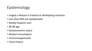 Epidemiology
• Largely a disease in tropical or developing countries
• Less than 50% are symptomatic
• Mostly Hispanic men
• 20-40 age
• Socioeconomic status
• Alcohol consumption
• Immunosuppression
• Travel history
 