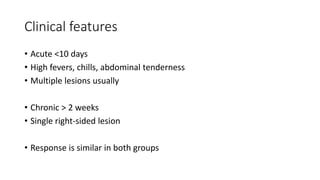 Clinical features
• Acute <10 days
• High fevers, chills, abdominal tenderness
• Multiple lesions usually
• Chronic > 2 weeks
• Single right-sided lesion
• Response is similar in both groups
 