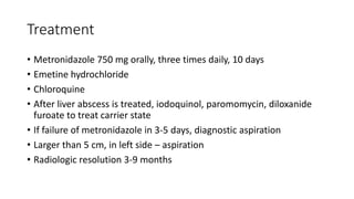 Treatment
• Metronidazole 750 mg orally, three times daily, 10 days
• Emetine hydrochloride
• Chloroquine
• After liver abscess is treated, iodoquinol, paromomycin, diloxanide
furoate to treat carrier state
• If failure of metronidazole in 3-5 days, diagnostic aspiration
• Larger than 5 cm, in left side – aspiration
• Radiologic resolution 3-9 months
 