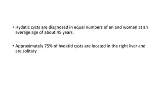 • Hydatic cysts are diagnosed in equal numbers of en and woman at an
average age of about 45 years.
• Approximately 75% of hydatid cysts are located in the right liver and
are solitary
 