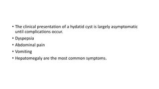 • The clinical presentation of a hydatid cyst is largely asymptomatic
until complications occur.
• Dyspepsia
• Abdominal pain
• Vomiting
• Hepatomegaly are the most common symptoms.
 