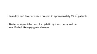 • Jaundice and fever are each present in approximately 8% of patients.
• Bacterial super infection of a hydatid cyst can occur and be
manifested like a pyogenic abscess
 