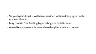 • Simple hydatid cyst is well circumscribed with budding signs on the
cyst membrane
• May contain free floating hyperechogenic hydatid sand
• A rosette appearance is seen when daughter cysts are present
 