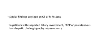 • Similar findings are seen on CT or MRI scans
• In patients with suspected biliary involvement, ERCP or percutaneous
transhepatic cholangiography may neccesary
 