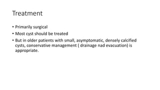 Treatment
• Primarily surgical
• Most cyst should be treated
• But in older patients with small, asymptomatic, densely calcified
cysts, conservative management ( drainage nad evacuation) is
appropriate.
 