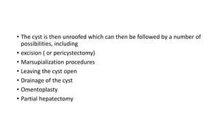 • The cyst is then unroofed which can then be followed by a number of
possibilities, including
• excision ( or pericystectomy)
• Marsupialization procedures
• Leaving the cyst open
• Drainage of the cyst
• Omentoplasty
• Partial hepatectomy
 