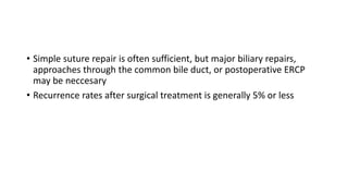 • Simple suture repair is often sufficient, but major biliary repairs,
approaches through the common bile duct, or postoperative ERCP
may be neccesary
• Recurrence rates after surgical treatment is generally 5% or less
 