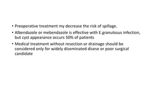 • Preoperative treatment my decrease the risk of spillage.
• Albendazole or mebendazole is effective with E.granulosus infection,
but cyst appearance occurs 50% of patients
• Medical treatment without resection or drainage should be
considered only for widely diseminated disese or poor surgical
candidate
 