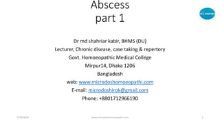 Abscess
part 1
Dr md shahriar kabir, BHMS (DU)
Lecturer, Chronic disease, case taking & repertory
Govt. Homoeopathic Medical College
Mirpur14, Dhaka 1206
Bangladesh
web: www.microdoshomoeopathi.com
E-mail: microdoshirok@gmail.com
Phone: +8801712966190
1/20/2018 www.microdoshomoeopathi.com 1
 