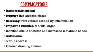 COMPLICATIONS
• Bacteremic spread
• Rupture into adjacent tissue
• Bleeding from vessels eroded by inflammation
• Impaired function of a vital organ
• Inanition due to anorexia and increased metabolic needs
• Antibioma
• Sterile abscess
• Chronic draining sinuses
 