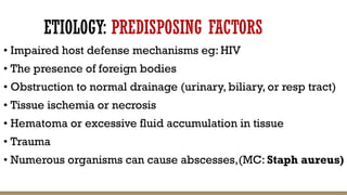 ETIOLOGY: PREDISPOSING FACTORS
• Impaired host defense mechanisms eg: HIV
• The presence of foreign bodies
• Obstruction to normal drainage (urinary, biliary, or resp tract)
• Tissue ischemia or necrosis
• Hematoma or excessive fluid accumulation in tissue
• Trauma
• Numerous organisms can cause abscesses,(MC: Staph aureus)
 