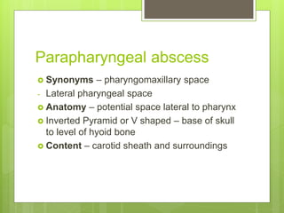 Parapharyngeal abscess
 Synonyms – pharyngomaxillary space
- Lateral pharyngeal space
 Anatomy – potential space lateral to pharynx
 Inverted Pyramid or V shaped – base of skull
to level of hyoid bone
 Content – carotid sheath and surroundings
 