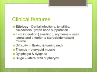 Clinical features
 Etiology - Dental infections, tonsillitis,
sialadenitis, lymph node suppuration
 Firm induration [ swelling ], erythema – seen
lateral and anterior to sterocleidomastoid
muscle
 Difficulty in flexing & turning neck
 Trismus – pterygoid muscle
 Dysphagia & dyspnea
 Bulge – lateral wall of pharynx
 