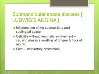 Submandibular space abscess [
LUDWIG’S ANGINA ]
 Inflammation of the submaxillary and
sublingual space
 Cellulitis without lymphatic involvement –
causing massive swelling of tongue & floor of
mouth.
 Fatal – respiratory obstruction
 