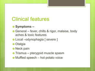 Clinical features
 Symptoms –
 General – fever, chills & rigor, malaise, body
aches & toxic features
 Local –odynophagia [ severe ]
 Otalgia
 Neck pain
 Trismus – pterygoid muscle spasm
 Muffled speech – hot potato voice
 