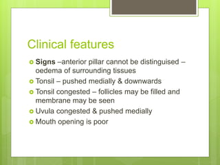 Clinical features
 Signs –anterior pillar cannot be distinguised –
oedema of surrounding tissues
 Tonsil – pushed medially & downwards
 Tonsil congested – follicles may be filled and
membrane may be seen
 Uvula congested & pushed medially
 Mouth opening is poor
 