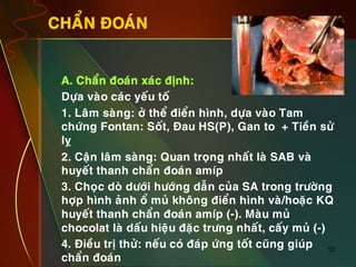 10
CHAÅN ÑOAÙN
•  A. Chaån ñoaùn xaùc ñònh:
•  Döïa vaøo caùc yeáu toá
•  1. Laâm saøng: ôû theå ñieån hình, döïa vaøo Tam
chöùng Fontan: Soát, Ñau HS(P), Gan to + Tieàn söû
lî
•  2. Caän laâm saøng: Quan troïng nhaát laø SAB vaø
huyeát thanh chaån ñoaùn amíp
•  3. Choïc doø döôùi höôùng daãn cuûa SA trong tröôøng
hôïp hình aûnh oå muû khoâng ñieån hình vaø/hoaëc KQ
huyeát thanh chaån ñoaùn amíp (-). Maøu muû
chocolat laø daáu hieäu ñaëc tröng nhaát, caáy muû (-)
•  4. Ñieàu trò thöû: neáu coù ñaùp öùng toát cuõng giuùp
chaån ñoaùn
 