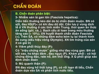 12
CHAÅN ÑOAÙN
•  B. Chaån ñoaùn phaân bieät:
•  3- Nhieãm saùn laù gan lôùn (Fasciola hepatica):
•  Dieãn tieán thöôøng keùo daøi do bò chaån ñoaùn muoän. BN coù
soát, ñau HS(P)< coù khi ñau döõ doäi. Caàn löu yù vuøng dòch
teã ôû VN thöôøng ôû caùc tænh mieàn Trung, thoùi quen aên thöùc
aên soáng (goûi, caù…). Baïch caàu aùi toan trong maùu thöôøng
taêng cao (> 10%). XN huyeát thanh chaån ñoaùn Fasciola
(+). Treân SA, coù nhöõng ñaùm echo keùm tuï laïi thaønh hình
ña cung (daáu hieäu voøng Olympic). XN tìm tröùng cuûa saùn
ít coù giaù trò
•  4- Vieâm phoåi thuøy ñaùy (P):
•  Coù “trieäu chöùng möôïn” gioáng nhö ñau vuøng gan: BN coù
soát cao, ho khaïc ñaøm , ñau ngöïc (P). Khaùm phoåi : coù hoäi
chöùng ñoâng ñaëc, rale noå, aâm thoåi oáng. X Q phoåi giuùp xaùc
ñònh chaån ñoaùn
•  5- Muû quanh thaän (P):
•  BN ñau vuøng hoá thaét löng (P), coù roái loaïn ñi tieåu, Chaån
ñoaùn döïa vaøo SA vaø phaân tích nöôùc tieåu.
 