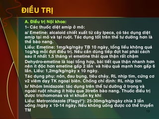 13
ÑIEÀU TRÒ
•  A. Ñieàu trò Noäi khoa:
•  1- Caùc thuoác dieät amíp ôû moâ:
•  a/ Emetine: alcaloid chieát xuaát töø caây Ipeca, coù taùc duïng dieät
amíp taïi moâ vaø taïi ruoät. Taùc duïng toát treân theå tö döôõng hôn laø
theå baøo nang.
•  Lieàu: Emetine: 1mg/kg/ngaøy TB 10 ngaøy, toång lieàu khoâng quaù
1cg/kg moãi ñôït ñieàu trò. Neáu caàn duøng tieáp ñôït hai phaûi caùch
sau ít nhaát 1,5 thaùng vì emetine thaûi qua thaän raát chaäm
•  Dehydro-emetine laø loaïi toång hôïp, baøi tieát qua thaän nhanh hôn
neân ít ñoäc hôn emetine gaáp 2 laàn vaø hieäu quaû maïnh hôn gaáp 6
laàn. Lieàu: 1,2mg/kg/ngaøy x 10 ngaøy.
•  Taùc duïng phuï: noân, ñau buïng, tieâu chaûy, RL nhòp tim, cöùng cô
v2 vieâm daïy TK ngoaïi bieân. Choáng chæ ñònh: RL nhòp tim
•  b/ Nhoùm Imidazole: taùc duïng treân theå tö döôõng ôû trong vaø
ngoaøi ruoät nhöng ít hieäu qua 3tre6n baøo nang. Thuoác ñieàu trò
ñöôïc trichomonas vaø vi khuaån kî khí
•  Lieàu: Metronidazole (Flagyl*): 25-30mg/kg/ngaøy chia 3 laàn
uoáng /ngaøy x 10-14 ngaøy. Neáu khoâng uoáng ñöôïc coù theå truyeàn
TM
 