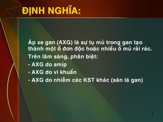 2
ÑÒNH NGHÓA:
•  AÙp xe gan (AXG) laø söï tuï muû trong gan taïo
thaønh moät oå ñôn ñoäc hoaëc nhieàu oå muû raûi raùc.
•  Treân laâm saøng, phaân bieät:
•  - AXG do amíp
•  - AXG do vi khuaån
•  - AXG do nhieãm caùc KST khaùc (saùn laù gan)
 